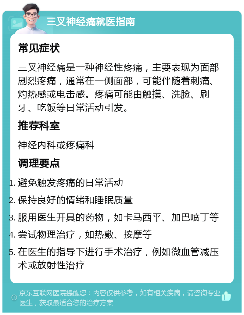 三叉神经痛就医指南 常见症状 三叉神经痛是一种神经性疼痛，主要表现为面部剧烈疼痛，通常在一侧面部，可能伴随着刺痛、灼热感或电击感。疼痛可能由触摸、洗脸、刷牙、吃饭等日常活动引发。 推荐科室 神经内科或疼痛科 调理要点 避免触发疼痛的日常活动 保持良好的情绪和睡眠质量 服用医生开具的药物，如卡马西平、加巴喷丁等 尝试物理治疗，如热敷、按摩等 在医生的指导下进行手术治疗，例如微血管减压术或放射性治疗