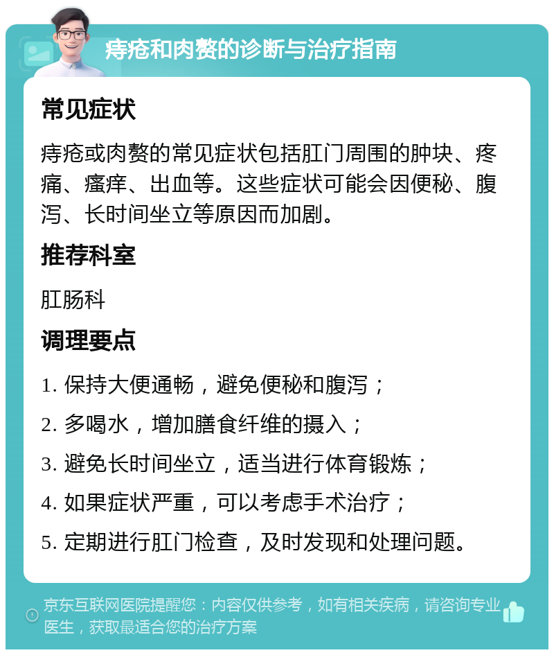 痔疮和肉赘的诊断与治疗指南 常见症状 痔疮或肉赘的常见症状包括肛门周围的肿块、疼痛、瘙痒、出血等。这些症状可能会因便秘、腹泻、长时间坐立等原因而加剧。 推荐科室 肛肠科 调理要点 1. 保持大便通畅，避免便秘和腹泻； 2. 多喝水，增加膳食纤维的摄入； 3. 避免长时间坐立，适当进行体育锻炼； 4. 如果症状严重，可以考虑手术治疗； 5. 定期进行肛门检查，及时发现和处理问题。