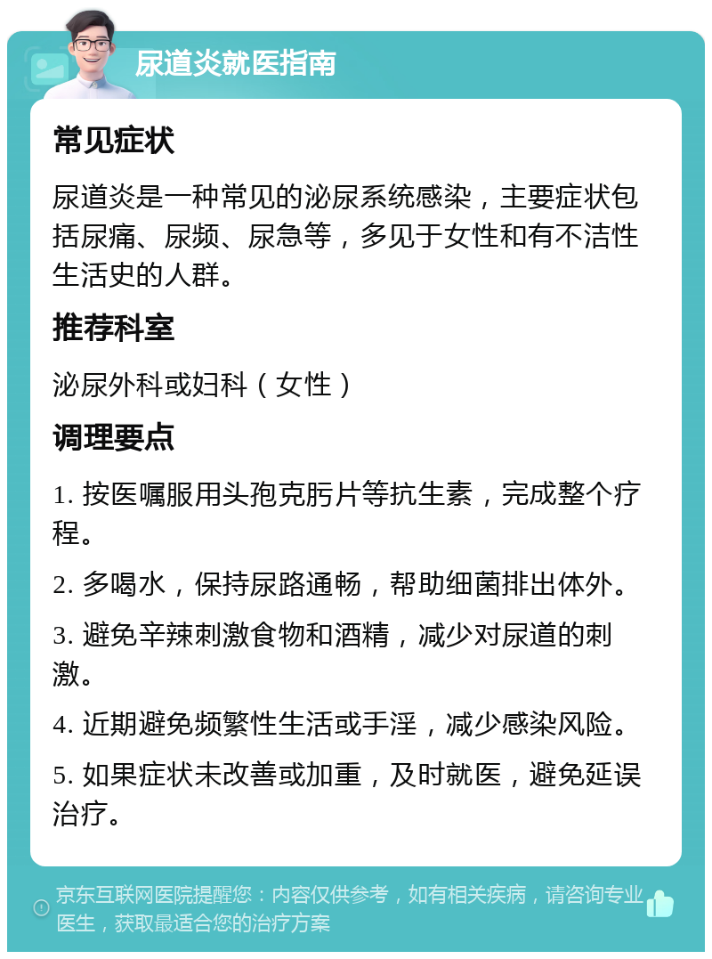 尿道炎就医指南 常见症状 尿道炎是一种常见的泌尿系统感染，主要症状包括尿痛、尿频、尿急等，多见于女性和有不洁性生活史的人群。 推荐科室 泌尿外科或妇科（女性） 调理要点 1. 按医嘱服用头孢克肟片等抗生素，完成整个疗程。 2. 多喝水，保持尿路通畅，帮助细菌排出体外。 3. 避免辛辣刺激食物和酒精，减少对尿道的刺激。 4. 近期避免频繁性生活或手淫，减少感染风险。 5. 如果症状未改善或加重，及时就医，避免延误治疗。