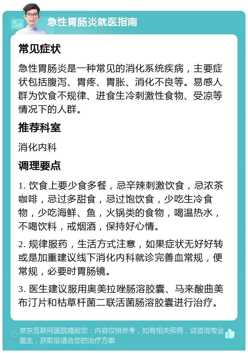 急性胃肠炎就医指南 常见症状 急性胃肠炎是一种常见的消化系统疾病，主要症状包括腹泻、胃疼、胃胀、消化不良等。易感人群为饮食不规律、进食生冷刺激性食物、受凉等情况下的人群。 推荐科室 消化内科 调理要点 1. 饮食上要少食多餐，忌辛辣刺激饮食，忌浓茶咖啡，忌过多甜食，忌过饱饮食，少吃生冷食物，少吃海鲜、鱼，火锅类的食物，喝温热水，不喝饮料，戒烟酒，保持好心情。 2. 规律服药，生活方式注意，如果症状无好好转或是加重建议线下消化内科就诊完善血常规，便常规，必要时胃肠镜。 3. 医生建议服用奥美拉唑肠溶胶囊、马来酸曲美布汀片和枯草杆菌二联活菌肠溶胶囊进行治疗。