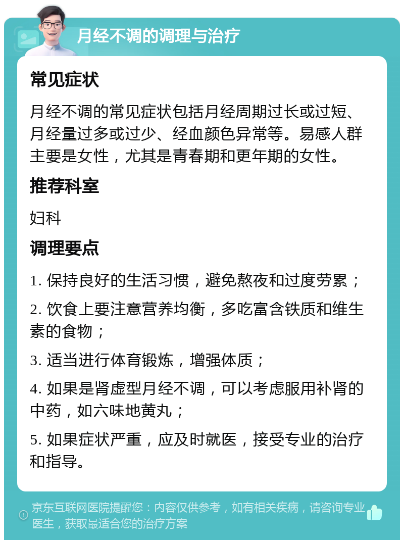 月经不调的调理与治疗 常见症状 月经不调的常见症状包括月经周期过长或过短、月经量过多或过少、经血颜色异常等。易感人群主要是女性，尤其是青春期和更年期的女性。 推荐科室 妇科 调理要点 1. 保持良好的生活习惯，避免熬夜和过度劳累； 2. 饮食上要注意营养均衡，多吃富含铁质和维生素的食物； 3. 适当进行体育锻炼，增强体质； 4. 如果是肾虚型月经不调，可以考虑服用补肾的中药，如六味地黄丸； 5. 如果症状严重，应及时就医，接受专业的治疗和指导。