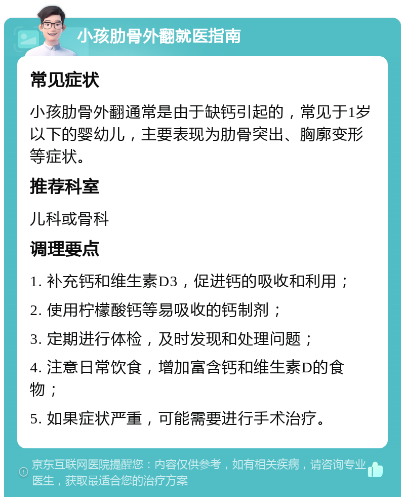 小孩肋骨外翻就医指南 常见症状 小孩肋骨外翻通常是由于缺钙引起的，常见于1岁以下的婴幼儿，主要表现为肋骨突出、胸廓变形等症状。 推荐科室 儿科或骨科 调理要点 1. 补充钙和维生素D3，促进钙的吸收和利用； 2. 使用柠檬酸钙等易吸收的钙制剂； 3. 定期进行体检，及时发现和处理问题； 4. 注意日常饮食，增加富含钙和维生素D的食物； 5. 如果症状严重，可能需要进行手术治疗。