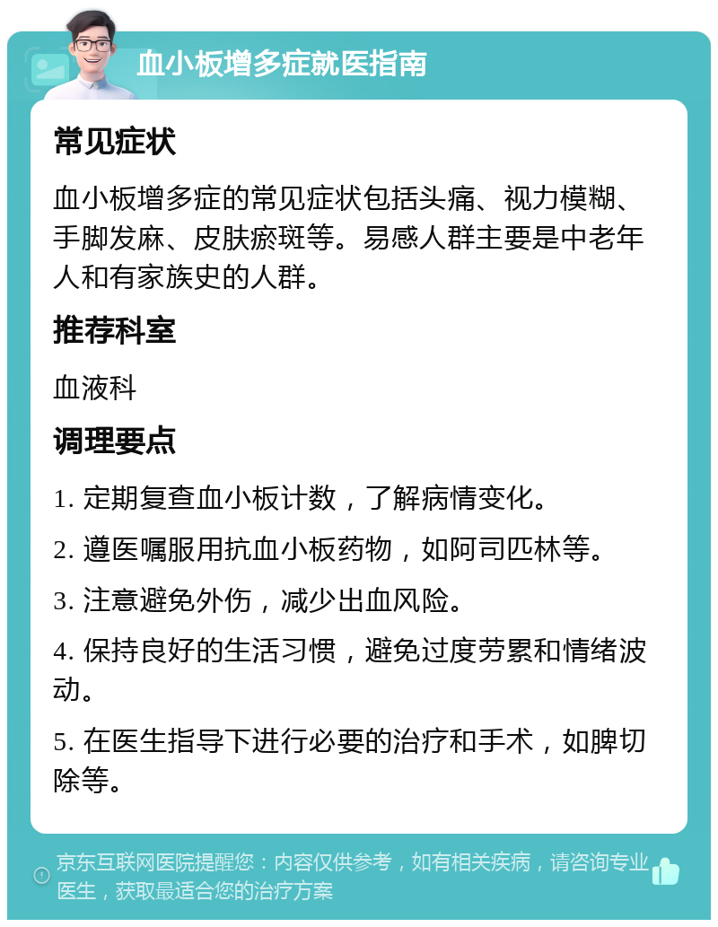 血小板增多症就医指南 常见症状 血小板增多症的常见症状包括头痛、视力模糊、手脚发麻、皮肤瘀斑等。易感人群主要是中老年人和有家族史的人群。 推荐科室 血液科 调理要点 1. 定期复查血小板计数，了解病情变化。 2. 遵医嘱服用抗血小板药物，如阿司匹林等。 3. 注意避免外伤，减少出血风险。 4. 保持良好的生活习惯，避免过度劳累和情绪波动。 5. 在医生指导下进行必要的治疗和手术，如脾切除等。