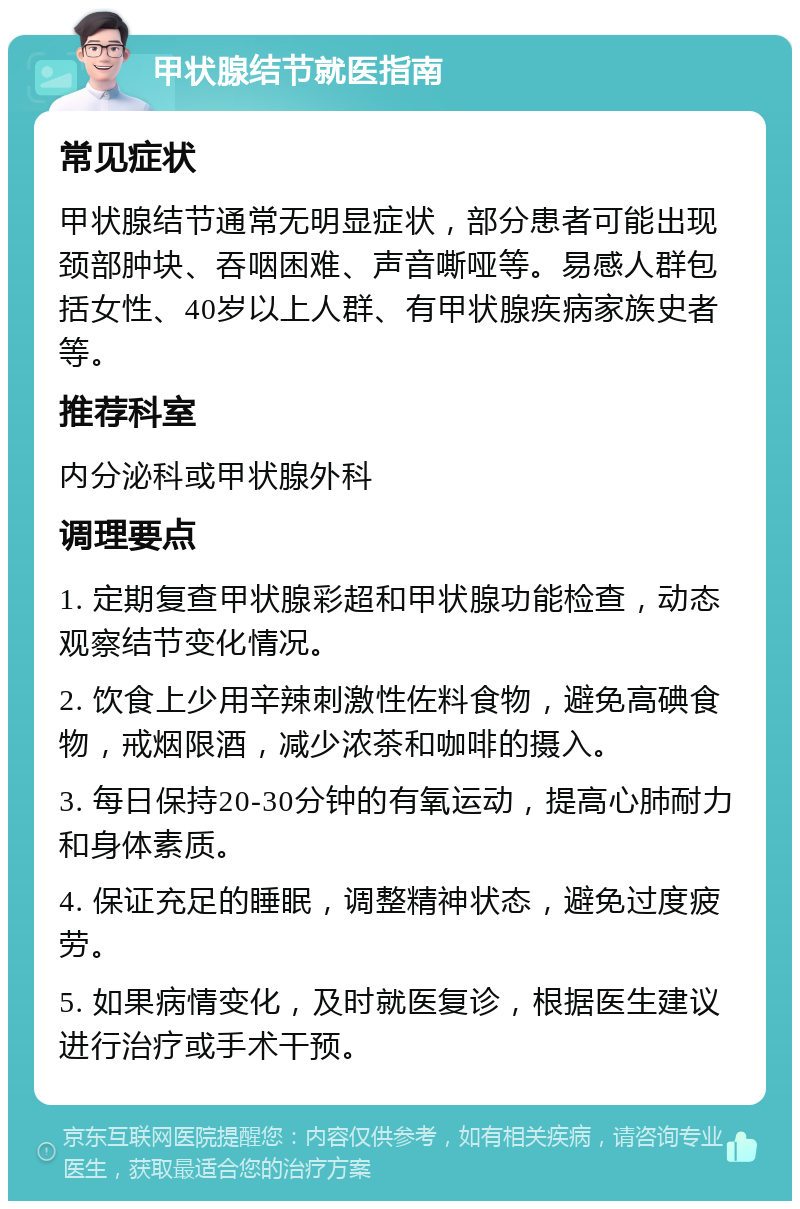 甲状腺结节就医指南 常见症状 甲状腺结节通常无明显症状，部分患者可能出现颈部肿块、吞咽困难、声音嘶哑等。易感人群包括女性、40岁以上人群、有甲状腺疾病家族史者等。 推荐科室 内分泌科或甲状腺外科 调理要点 1. 定期复查甲状腺彩超和甲状腺功能检查，动态观察结节变化情况。 2. 饮食上少用辛辣刺激性佐料食物，避免高碘食物，戒烟限酒，减少浓茶和咖啡的摄入。 3. 每日保持20-30分钟的有氧运动，提高心肺耐力和身体素质。 4. 保证充足的睡眠，调整精神状态，避免过度疲劳。 5. 如果病情变化，及时就医复诊，根据医生建议进行治疗或手术干预。