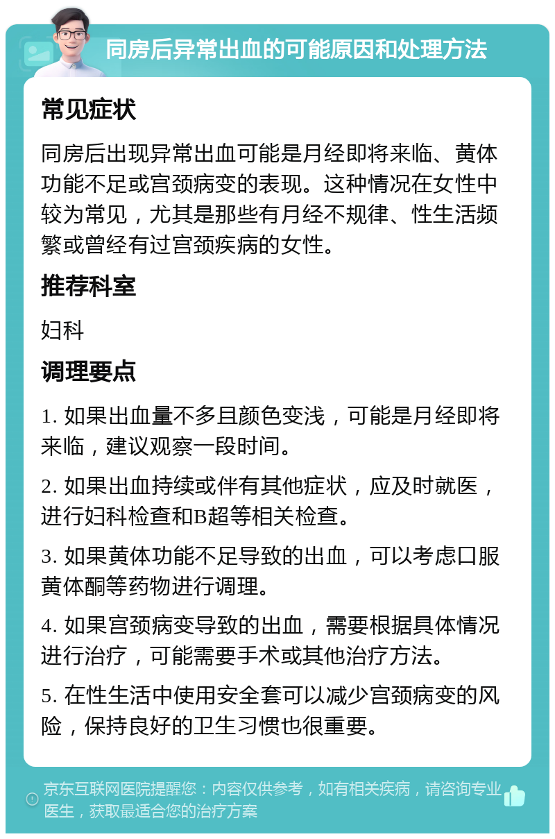 同房后异常出血的可能原因和处理方法 常见症状 同房后出现异常出血可能是月经即将来临、黄体功能不足或宫颈病变的表现。这种情况在女性中较为常见，尤其是那些有月经不规律、性生活频繁或曾经有过宫颈疾病的女性。 推荐科室 妇科 调理要点 1. 如果出血量不多且颜色变浅，可能是月经即将来临，建议观察一段时间。 2. 如果出血持续或伴有其他症状，应及时就医，进行妇科检查和B超等相关检查。 3. 如果黄体功能不足导致的出血，可以考虑口服黄体酮等药物进行调理。 4. 如果宫颈病变导致的出血，需要根据具体情况进行治疗，可能需要手术或其他治疗方法。 5. 在性生活中使用安全套可以减少宫颈病变的风险，保持良好的卫生习惯也很重要。