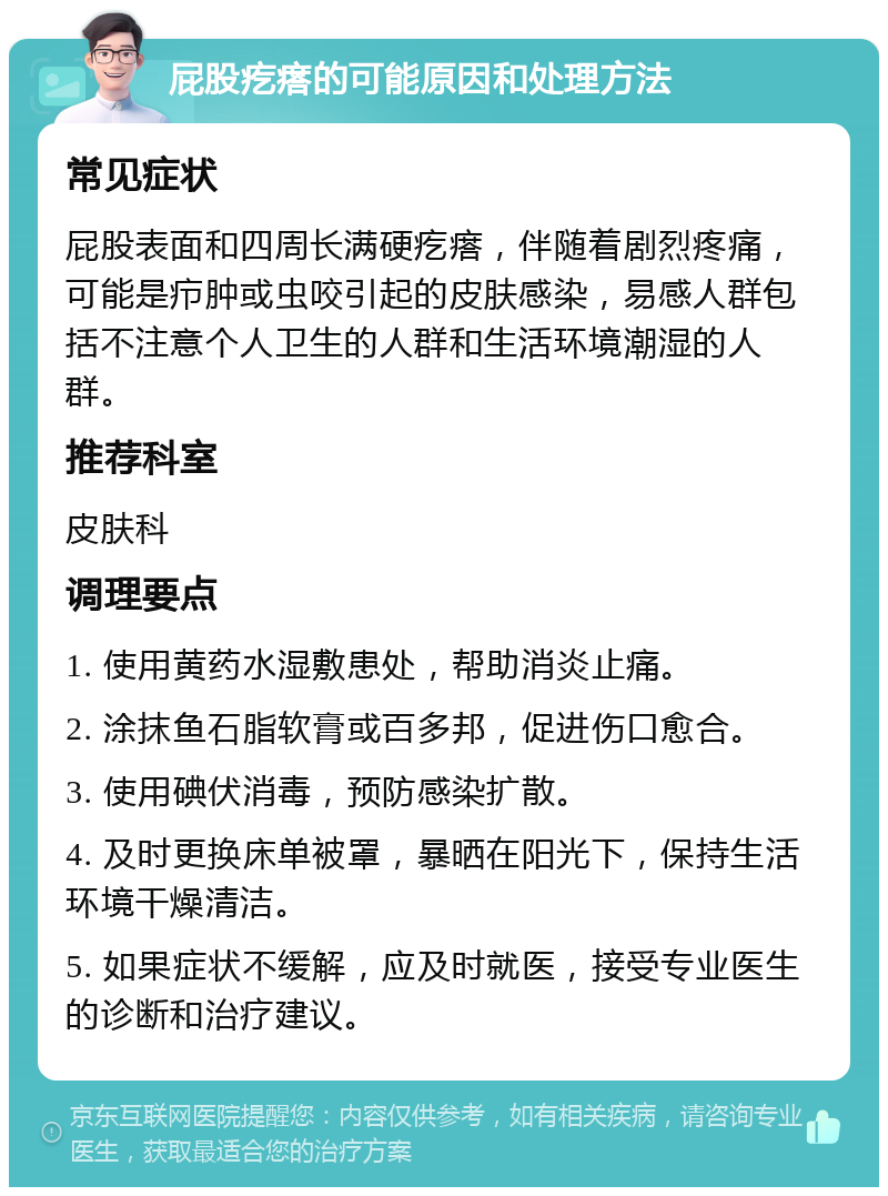 屁股疙瘩的可能原因和处理方法 常见症状 屁股表面和四周长满硬疙瘩，伴随着剧烈疼痛，可能是疖肿或虫咬引起的皮肤感染，易感人群包括不注意个人卫生的人群和生活环境潮湿的人群。 推荐科室 皮肤科 调理要点 1. 使用黄药水湿敷患处，帮助消炎止痛。 2. 涂抹鱼石脂软膏或百多邦，促进伤口愈合。 3. 使用碘伏消毒，预防感染扩散。 4. 及时更换床单被罩，暴晒在阳光下，保持生活环境干燥清洁。 5. 如果症状不缓解，应及时就医，接受专业医生的诊断和治疗建议。