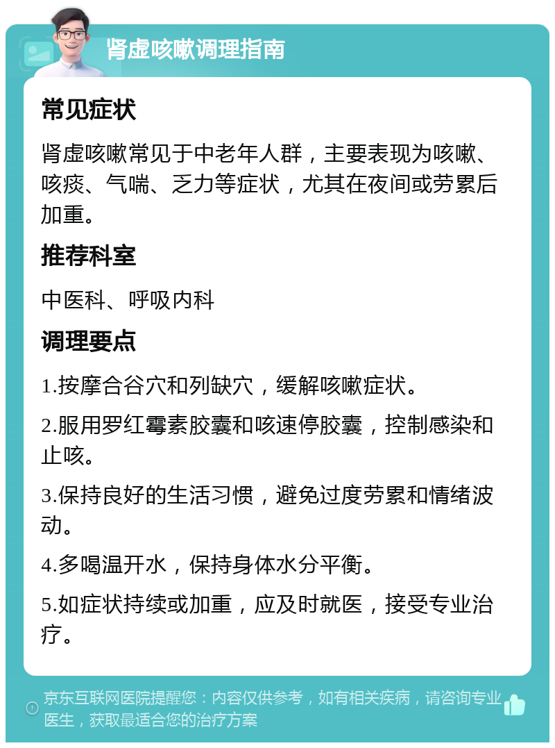 肾虚咳嗽调理指南 常见症状 肾虚咳嗽常见于中老年人群，主要表现为咳嗽、咳痰、气喘、乏力等症状，尤其在夜间或劳累后加重。 推荐科室 中医科、呼吸内科 调理要点 1.按摩合谷穴和列缺穴，缓解咳嗽症状。 2.服用罗红霉素胶囊和咳速停胶囊，控制感染和止咳。 3.保持良好的生活习惯，避免过度劳累和情绪波动。 4.多喝温开水，保持身体水分平衡。 5.如症状持续或加重，应及时就医，接受专业治疗。