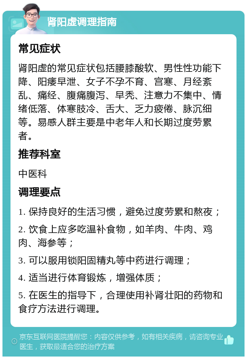 肾阳虚调理指南 常见症状 肾阳虚的常见症状包括腰膝酸软、男性性功能下降、阳痿早泄、女子不孕不育、宫寒、月经紊乱、痛经、腹痛腹泻、早秃、注意力不集中、情绪低落、体寒肢冷、舌大、乏力疲倦、脉沉细等。易感人群主要是中老年人和长期过度劳累者。 推荐科室 中医科 调理要点 1. 保持良好的生活习惯，避免过度劳累和熬夜； 2. 饮食上应多吃温补食物，如羊肉、牛肉、鸡肉、海参等； 3. 可以服用锁阳固精丸等中药进行调理； 4. 适当进行体育锻炼，增强体质； 5. 在医生的指导下，合理使用补肾壮阳的药物和食疗方法进行调理。