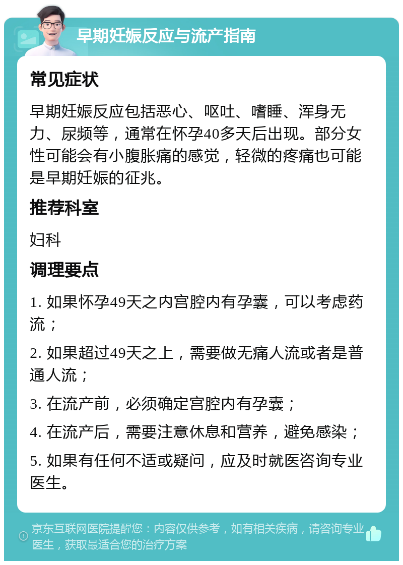 早期妊娠反应与流产指南 常见症状 早期妊娠反应包括恶心、呕吐、嗜睡、浑身无力、尿频等，通常在怀孕40多天后出现。部分女性可能会有小腹胀痛的感觉，轻微的疼痛也可能是早期妊娠的征兆。 推荐科室 妇科 调理要点 1. 如果怀孕49天之内宫腔内有孕囊，可以考虑药流； 2. 如果超过49天之上，需要做无痛人流或者是普通人流； 3. 在流产前，必须确定宫腔内有孕囊； 4. 在流产后，需要注意休息和营养，避免感染； 5. 如果有任何不适或疑问，应及时就医咨询专业医生。