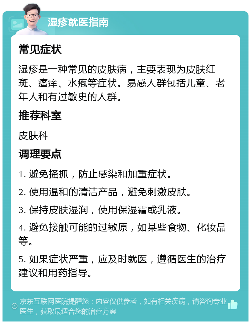 湿疹就医指南 常见症状 湿疹是一种常见的皮肤病，主要表现为皮肤红斑、瘙痒、水疱等症状。易感人群包括儿童、老年人和有过敏史的人群。 推荐科室 皮肤科 调理要点 1. 避免搔抓，防止感染和加重症状。 2. 使用温和的清洁产品，避免刺激皮肤。 3. 保持皮肤湿润，使用保湿霜或乳液。 4. 避免接触可能的过敏原，如某些食物、化妆品等。 5. 如果症状严重，应及时就医，遵循医生的治疗建议和用药指导。