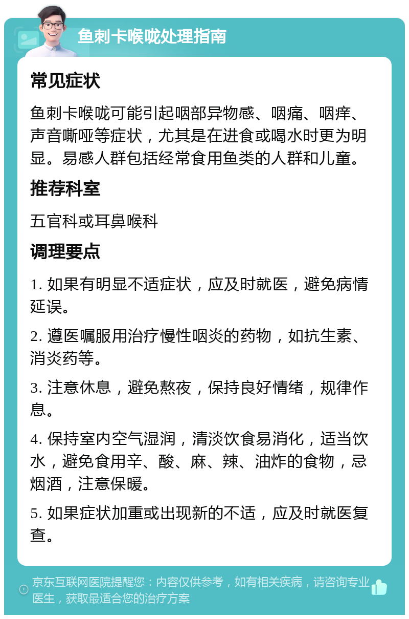 鱼刺卡喉咙处理指南 常见症状 鱼刺卡喉咙可能引起咽部异物感、咽痛、咽痒、声音嘶哑等症状，尤其是在进食或喝水时更为明显。易感人群包括经常食用鱼类的人群和儿童。 推荐科室 五官科或耳鼻喉科 调理要点 1. 如果有明显不适症状，应及时就医，避免病情延误。 2. 遵医嘱服用治疗慢性咽炎的药物，如抗生素、消炎药等。 3. 注意休息，避免熬夜，保持良好情绪，规律作息。 4. 保持室内空气湿润，清淡饮食易消化，适当饮水，避免食用辛、酸、麻、辣、油炸的食物，忌烟酒，注意保暖。 5. 如果症状加重或出现新的不适，应及时就医复查。