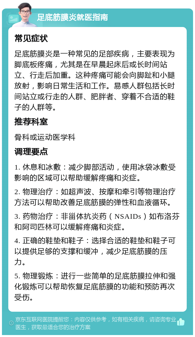 足底筋膜炎就医指南 常见症状 足底筋膜炎是一种常见的足部疾病，主要表现为脚底板疼痛，尤其是在早晨起床后或长时间站立、行走后加重。这种疼痛可能会向脚趾和小腿放射，影响日常生活和工作。易感人群包括长时间站立或行走的人群、肥胖者、穿着不合适的鞋子的人群等。 推荐科室 骨科或运动医学科 调理要点 1. 休息和冰敷：减少脚部活动，使用冰袋冰敷受影响的区域可以帮助缓解疼痛和炎症。 2. 物理治疗：如超声波、按摩和牵引等物理治疗方法可以帮助改善足底筋膜的弹性和血液循环。 3. 药物治疗：非甾体抗炎药（NSAIDs）如布洛芬和阿司匹林可以缓解疼痛和炎症。 4. 正确的鞋垫和鞋子：选择合适的鞋垫和鞋子可以提供足够的支撑和缓冲，减少足底筋膜的压力。 5. 物理锻炼：进行一些简单的足底筋膜拉伸和强化锻炼可以帮助恢复足底筋膜的功能和预防再次受伤。