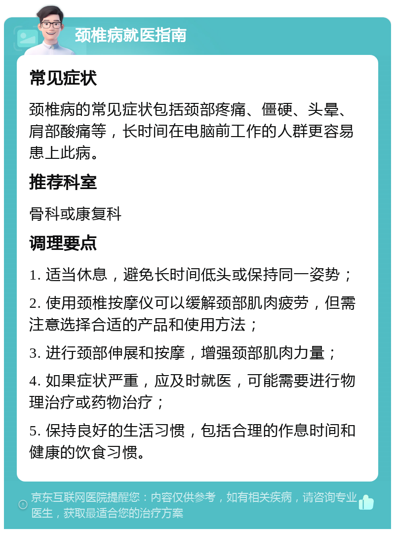 颈椎病就医指南 常见症状 颈椎病的常见症状包括颈部疼痛、僵硬、头晕、肩部酸痛等，长时间在电脑前工作的人群更容易患上此病。 推荐科室 骨科或康复科 调理要点 1. 适当休息，避免长时间低头或保持同一姿势； 2. 使用颈椎按摩仪可以缓解颈部肌肉疲劳，但需注意选择合适的产品和使用方法； 3. 进行颈部伸展和按摩，增强颈部肌肉力量； 4. 如果症状严重，应及时就医，可能需要进行物理治疗或药物治疗； 5. 保持良好的生活习惯，包括合理的作息时间和健康的饮食习惯。