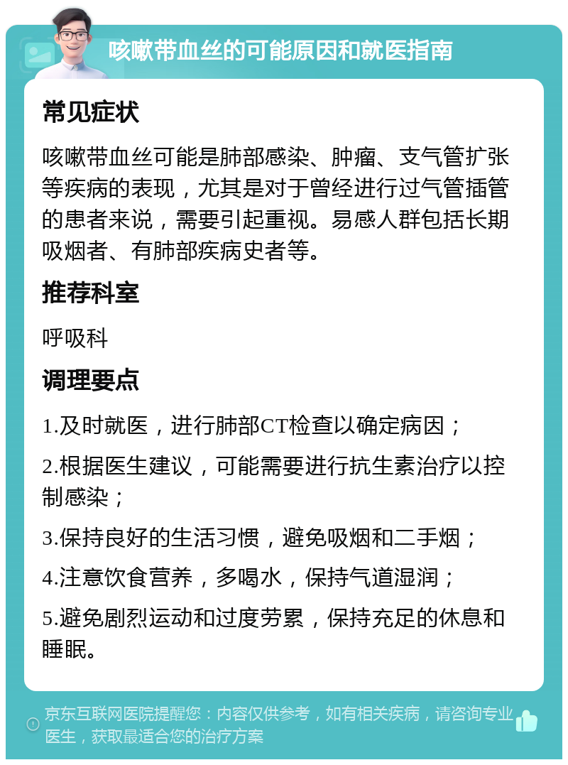 咳嗽带血丝的可能原因和就医指南 常见症状 咳嗽带血丝可能是肺部感染、肿瘤、支气管扩张等疾病的表现，尤其是对于曾经进行过气管插管的患者来说，需要引起重视。易感人群包括长期吸烟者、有肺部疾病史者等。 推荐科室 呼吸科 调理要点 1.及时就医，进行肺部CT检查以确定病因； 2.根据医生建议，可能需要进行抗生素治疗以控制感染； 3.保持良好的生活习惯，避免吸烟和二手烟； 4.注意饮食营养，多喝水，保持气道湿润； 5.避免剧烈运动和过度劳累，保持充足的休息和睡眠。