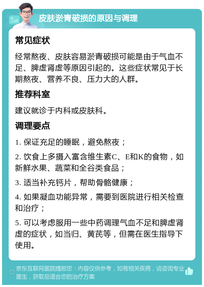 皮肤淤青破损的原因与调理 常见症状 经常熬夜、皮肤容易淤青破损可能是由于气血不足、脾虚肾虚等原因引起的。这些症状常见于长期熬夜、营养不良、压力大的人群。 推荐科室 建议就诊于内科或皮肤科。 调理要点 1. 保证充足的睡眠，避免熬夜； 2. 饮食上多摄入富含维生素C、E和K的食物，如新鲜水果、蔬菜和全谷类食品； 3. 适当补充钙片，帮助骨骼健康； 4. 如果凝血功能异常，需要到医院进行相关检查和治疗； 5. 可以考虑服用一些中药调理气血不足和脾虚肾虚的症状，如当归、黄芪等，但需在医生指导下使用。