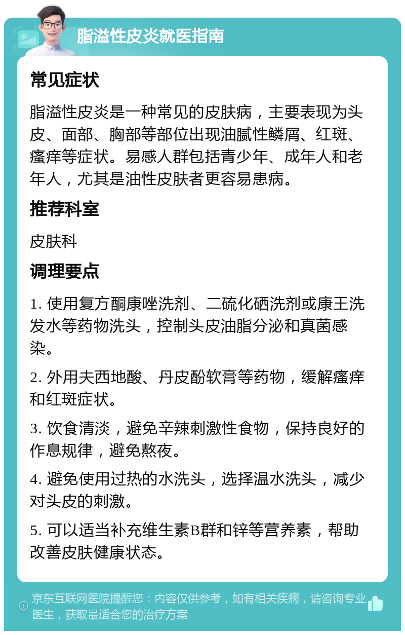 脂溢性皮炎就医指南 常见症状 脂溢性皮炎是一种常见的皮肤病，主要表现为头皮、面部、胸部等部位出现油腻性鳞屑、红斑、瘙痒等症状。易感人群包括青少年、成年人和老年人，尤其是油性皮肤者更容易患病。 推荐科室 皮肤科 调理要点 1. 使用复方酮康唑洗剂、二硫化硒洗剂或康王洗发水等药物洗头，控制头皮油脂分泌和真菌感染。 2. 外用夫西地酸、丹皮酚软膏等药物，缓解瘙痒和红斑症状。 3. 饮食清淡，避免辛辣刺激性食物，保持良好的作息规律，避免熬夜。 4. 避免使用过热的水洗头，选择温水洗头，减少对头皮的刺激。 5. 可以适当补充维生素B群和锌等营养素，帮助改善皮肤健康状态。