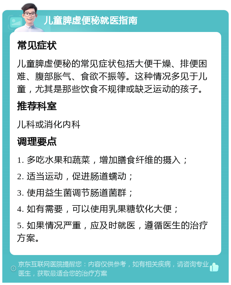 儿童脾虚便秘就医指南 常见症状 儿童脾虚便秘的常见症状包括大便干燥、排便困难、腹部胀气、食欲不振等。这种情况多见于儿童，尤其是那些饮食不规律或缺乏运动的孩子。 推荐科室 儿科或消化内科 调理要点 1. 多吃水果和蔬菜，增加膳食纤维的摄入； 2. 适当运动，促进肠道蠕动； 3. 使用益生菌调节肠道菌群； 4. 如有需要，可以使用乳果糖软化大便； 5. 如果情况严重，应及时就医，遵循医生的治疗方案。