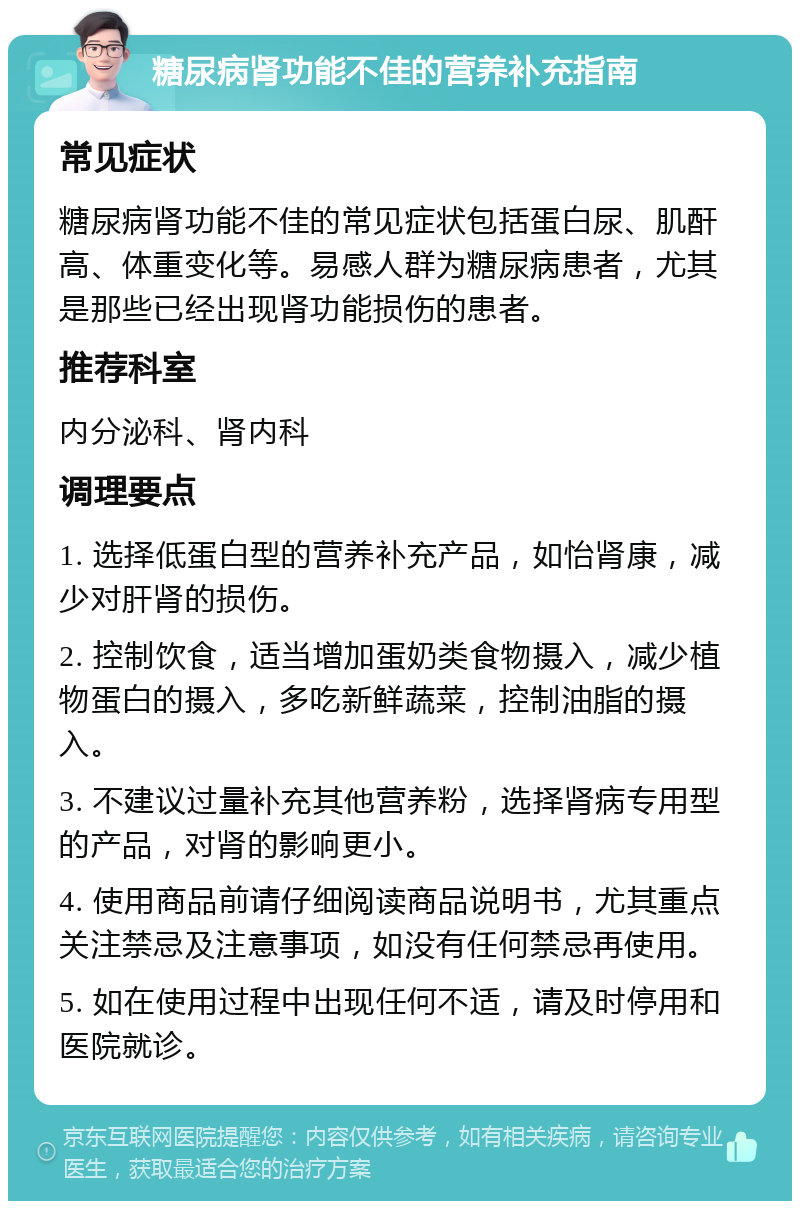 糖尿病肾功能不佳的营养补充指南 常见症状 糖尿病肾功能不佳的常见症状包括蛋白尿、肌酐高、体重变化等。易感人群为糖尿病患者，尤其是那些已经出现肾功能损伤的患者。 推荐科室 内分泌科、肾内科 调理要点 1. 选择低蛋白型的营养补充产品，如怡肾康，减少对肝肾的损伤。 2. 控制饮食，适当增加蛋奶类食物摄入，减少植物蛋白的摄入，多吃新鲜蔬菜，控制油脂的摄入。 3. 不建议过量补充其他营养粉，选择肾病专用型的产品，对肾的影响更小。 4. 使用商品前请仔细阅读商品说明书，尤其重点关注禁忌及注意事项，如没有任何禁忌再使用。 5. 如在使用过程中出现任何不适，请及时停用和医院就诊。