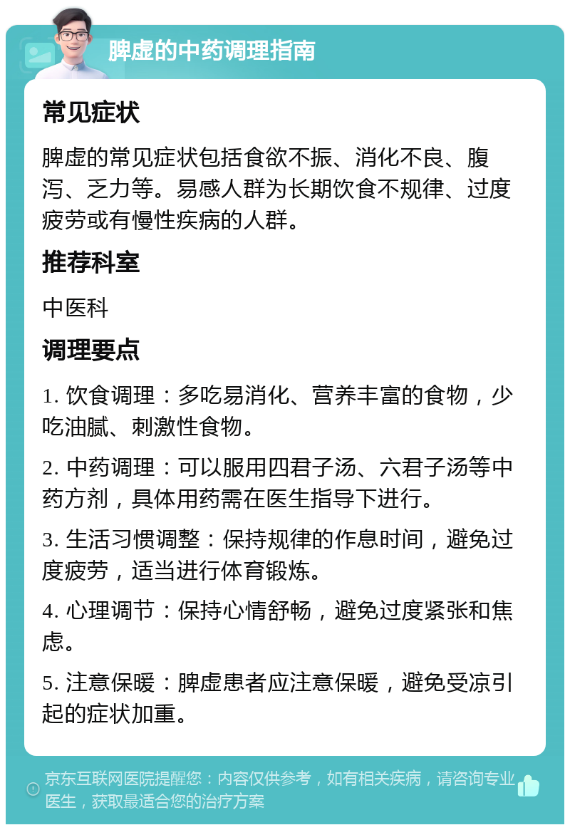 脾虚的中药调理指南 常见症状 脾虚的常见症状包括食欲不振、消化不良、腹泻、乏力等。易感人群为长期饮食不规律、过度疲劳或有慢性疾病的人群。 推荐科室 中医科 调理要点 1. 饮食调理：多吃易消化、营养丰富的食物，少吃油腻、刺激性食物。 2. 中药调理：可以服用四君子汤、六君子汤等中药方剂，具体用药需在医生指导下进行。 3. 生活习惯调整：保持规律的作息时间，避免过度疲劳，适当进行体育锻炼。 4. 心理调节：保持心情舒畅，避免过度紧张和焦虑。 5. 注意保暖：脾虚患者应注意保暖，避免受凉引起的症状加重。