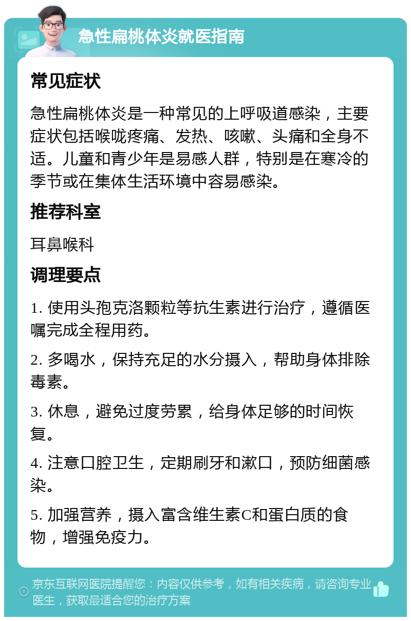 急性扁桃体炎就医指南 常见症状 急性扁桃体炎是一种常见的上呼吸道感染，主要症状包括喉咙疼痛、发热、咳嗽、头痛和全身不适。儿童和青少年是易感人群，特别是在寒冷的季节或在集体生活环境中容易感染。 推荐科室 耳鼻喉科 调理要点 1. 使用头孢克洛颗粒等抗生素进行治疗，遵循医嘱完成全程用药。 2. 多喝水，保持充足的水分摄入，帮助身体排除毒素。 3. 休息，避免过度劳累，给身体足够的时间恢复。 4. 注意口腔卫生，定期刷牙和漱口，预防细菌感染。 5. 加强营养，摄入富含维生素C和蛋白质的食物，增强免疫力。