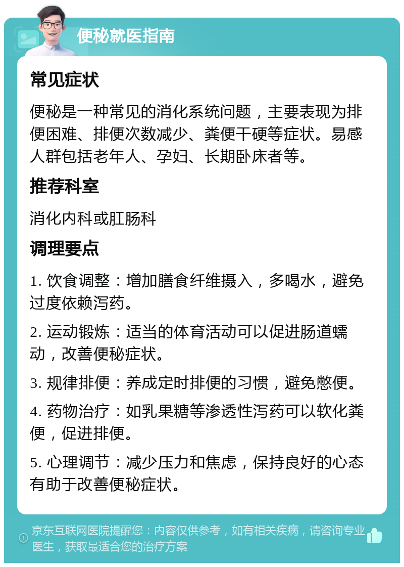 便秘就医指南 常见症状 便秘是一种常见的消化系统问题，主要表现为排便困难、排便次数减少、粪便干硬等症状。易感人群包括老年人、孕妇、长期卧床者等。 推荐科室 消化内科或肛肠科 调理要点 1. 饮食调整：增加膳食纤维摄入，多喝水，避免过度依赖泻药。 2. 运动锻炼：适当的体育活动可以促进肠道蠕动，改善便秘症状。 3. 规律排便：养成定时排便的习惯，避免憋便。 4. 药物治疗：如乳果糖等渗透性泻药可以软化粪便，促进排便。 5. 心理调节：减少压力和焦虑，保持良好的心态有助于改善便秘症状。