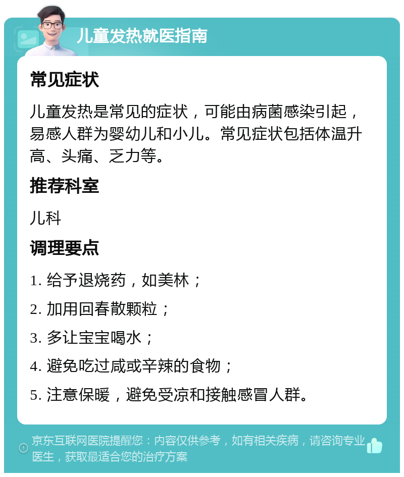 儿童发热就医指南 常见症状 儿童发热是常见的症状，可能由病菌感染引起，易感人群为婴幼儿和小儿。常见症状包括体温升高、头痛、乏力等。 推荐科室 儿科 调理要点 1. 给予退烧药，如美林； 2. 加用回春散颗粒； 3. 多让宝宝喝水； 4. 避免吃过咸或辛辣的食物； 5. 注意保暖，避免受凉和接触感冒人群。