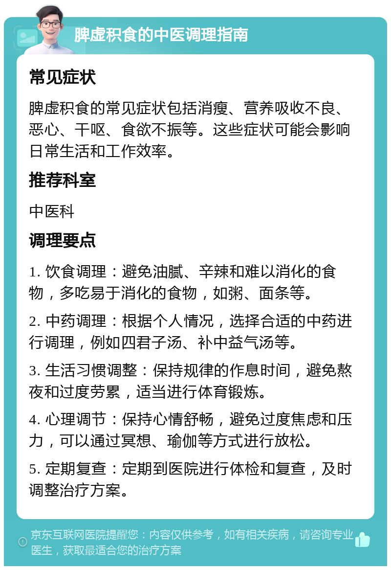 脾虚积食的中医调理指南 常见症状 脾虚积食的常见症状包括消瘦、营养吸收不良、恶心、干呕、食欲不振等。这些症状可能会影响日常生活和工作效率。 推荐科室 中医科 调理要点 1. 饮食调理：避免油腻、辛辣和难以消化的食物，多吃易于消化的食物，如粥、面条等。 2. 中药调理：根据个人情况，选择合适的中药进行调理，例如四君子汤、补中益气汤等。 3. 生活习惯调整：保持规律的作息时间，避免熬夜和过度劳累，适当进行体育锻炼。 4. 心理调节：保持心情舒畅，避免过度焦虑和压力，可以通过冥想、瑜伽等方式进行放松。 5. 定期复查：定期到医院进行体检和复查，及时调整治疗方案。