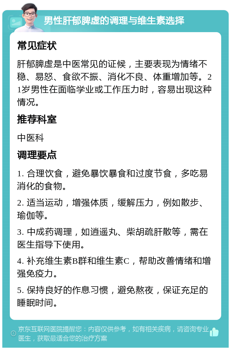 男性肝郁脾虚的调理与维生素选择 常见症状 肝郁脾虚是中医常见的证候，主要表现为情绪不稳、易怒、食欲不振、消化不良、体重增加等。21岁男性在面临学业或工作压力时，容易出现这种情况。 推荐科室 中医科 调理要点 1. 合理饮食，避免暴饮暴食和过度节食，多吃易消化的食物。 2. 适当运动，增强体质，缓解压力，例如散步、瑜伽等。 3. 中成药调理，如逍遥丸、柴胡疏肝散等，需在医生指导下使用。 4. 补充维生素B群和维生素C，帮助改善情绪和增强免疫力。 5. 保持良好的作息习惯，避免熬夜，保证充足的睡眠时间。