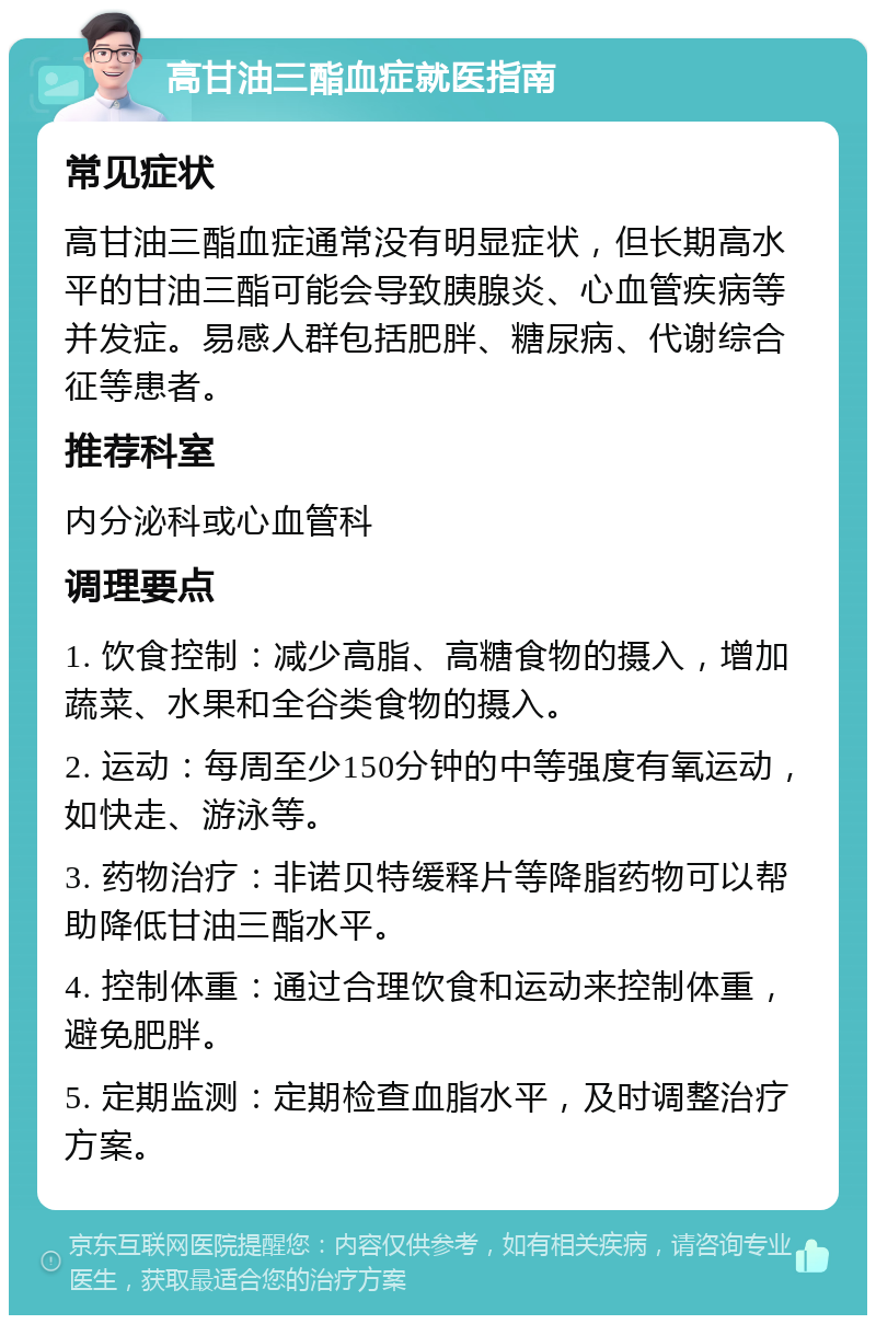 高甘油三酯血症就医指南 常见症状 高甘油三酯血症通常没有明显症状，但长期高水平的甘油三酯可能会导致胰腺炎、心血管疾病等并发症。易感人群包括肥胖、糖尿病、代谢综合征等患者。 推荐科室 内分泌科或心血管科 调理要点 1. 饮食控制：减少高脂、高糖食物的摄入，增加蔬菜、水果和全谷类食物的摄入。 2. 运动：每周至少150分钟的中等强度有氧运动，如快走、游泳等。 3. 药物治疗：非诺贝特缓释片等降脂药物可以帮助降低甘油三酯水平。 4. 控制体重：通过合理饮食和运动来控制体重，避免肥胖。 5. 定期监测：定期检查血脂水平，及时调整治疗方案。