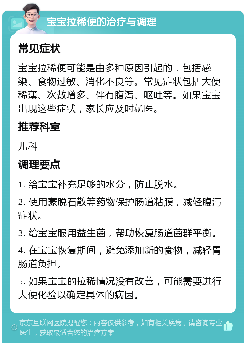 宝宝拉稀便的治疗与调理 常见症状 宝宝拉稀便可能是由多种原因引起的，包括感染、食物过敏、消化不良等。常见症状包括大便稀薄、次数增多、伴有腹泻、呕吐等。如果宝宝出现这些症状，家长应及时就医。 推荐科室 儿科 调理要点 1. 给宝宝补充足够的水分，防止脱水。 2. 使用蒙脱石散等药物保护肠道粘膜，减轻腹泻症状。 3. 给宝宝服用益生菌，帮助恢复肠道菌群平衡。 4. 在宝宝恢复期间，避免添加新的食物，减轻胃肠道负担。 5. 如果宝宝的拉稀情况没有改善，可能需要进行大便化验以确定具体的病因。