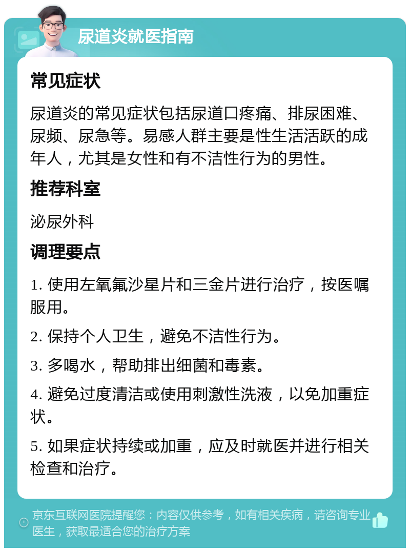 尿道炎就医指南 常见症状 尿道炎的常见症状包括尿道口疼痛、排尿困难、尿频、尿急等。易感人群主要是性生活活跃的成年人，尤其是女性和有不洁性行为的男性。 推荐科室 泌尿外科 调理要点 1. 使用左氧氟沙星片和三金片进行治疗，按医嘱服用。 2. 保持个人卫生，避免不洁性行为。 3. 多喝水，帮助排出细菌和毒素。 4. 避免过度清洁或使用刺激性洗液，以免加重症状。 5. 如果症状持续或加重，应及时就医并进行相关检查和治疗。