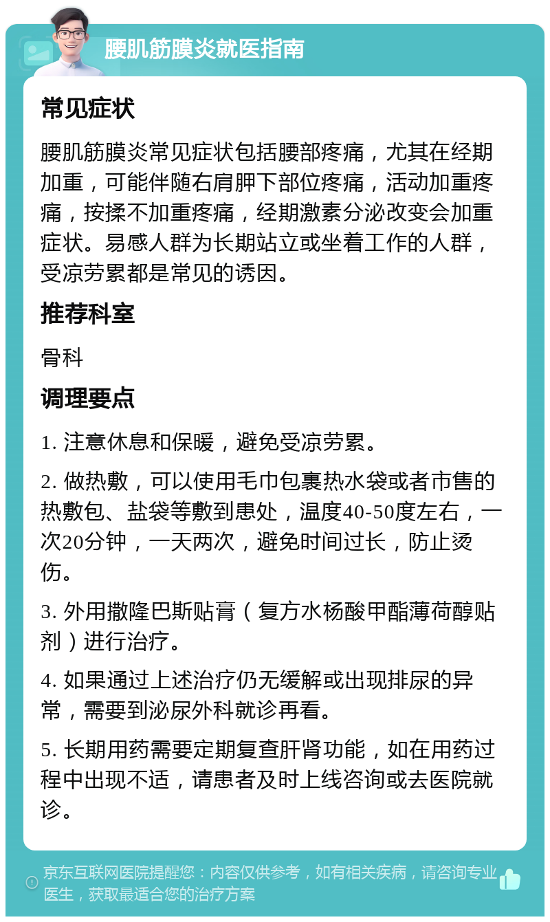 腰肌筋膜炎就医指南 常见症状 腰肌筋膜炎常见症状包括腰部疼痛，尤其在经期加重，可能伴随右肩胛下部位疼痛，活动加重疼痛，按揉不加重疼痛，经期激素分泌改变会加重症状。易感人群为长期站立或坐着工作的人群，受凉劳累都是常见的诱因。 推荐科室 骨科 调理要点 1. 注意休息和保暖，避免受凉劳累。 2. 做热敷，可以使用毛巾包裹热水袋或者市售的热敷包、盐袋等敷到患处，温度40-50度左右，一次20分钟，一天两次，避免时间过长，防止烫伤。 3. 外用撒隆巴斯贴膏（复方水杨酸甲酯薄荷醇贴剂）进行治疗。 4. 如果通过上述治疗仍无缓解或出现排尿的异常，需要到泌尿外科就诊再看。 5. 长期用药需要定期复查肝肾功能，如在用药过程中出现不适，请患者及时上线咨询或去医院就诊。