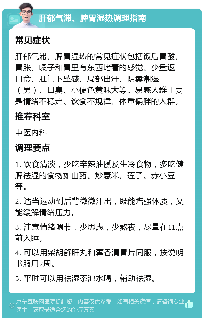 肝郁气滞、脾胃湿热调理指南 常见症状 肝郁气滞、脾胃湿热的常见症状包括饭后胃酸、胃胀、嗓子和胃里有东西堵着的感觉、少量返一口食、肛门下坠感、局部出汗、阴囊潮湿（男）、口臭、小便色黄味大等。易感人群主要是情绪不稳定、饮食不规律、体重偏胖的人群。 推荐科室 中医内科 调理要点 1. 饮食清淡，少吃辛辣油腻及生冷食物，多吃健脾祛湿的食物如山药、炒薏米、莲子、赤小豆等。 2. 适当运动到后背微微汗出，既能增强体质，又能缓解情绪压力。 3. 注意情绪调节，少思虑，少熬夜，尽量在11点前入睡。 4. 可以用柴胡舒肝丸和藿香清胃片同服，按说明书服用2周。 5. 平时可以用祛湿茶泡水喝，辅助祛湿。