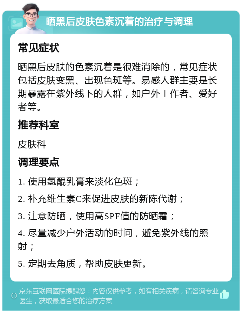 晒黑后皮肤色素沉着的治疗与调理 常见症状 晒黑后皮肤的色素沉着是很难消除的，常见症状包括皮肤变黑、出现色斑等。易感人群主要是长期暴露在紫外线下的人群，如户外工作者、爱好者等。 推荐科室 皮肤科 调理要点 1. 使用氢醌乳膏来淡化色斑； 2. 补充维生素C来促进皮肤的新陈代谢； 3. 注意防晒，使用高SPF值的防晒霜； 4. 尽量减少户外活动的时间，避免紫外线的照射； 5. 定期去角质，帮助皮肤更新。