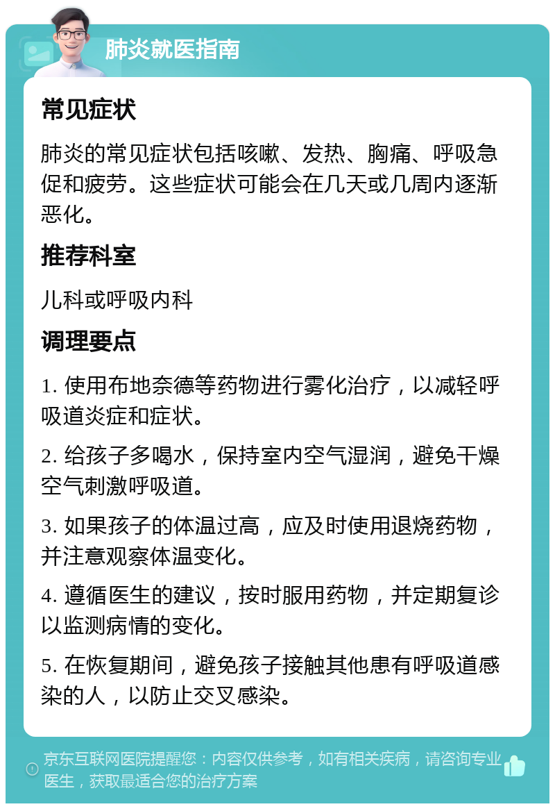 肺炎就医指南 常见症状 肺炎的常见症状包括咳嗽、发热、胸痛、呼吸急促和疲劳。这些症状可能会在几天或几周内逐渐恶化。 推荐科室 儿科或呼吸内科 调理要点 1. 使用布地奈德等药物进行雾化治疗，以减轻呼吸道炎症和症状。 2. 给孩子多喝水，保持室内空气湿润，避免干燥空气刺激呼吸道。 3. 如果孩子的体温过高，应及时使用退烧药物，并注意观察体温变化。 4. 遵循医生的建议，按时服用药物，并定期复诊以监测病情的变化。 5. 在恢复期间，避免孩子接触其他患有呼吸道感染的人，以防止交叉感染。