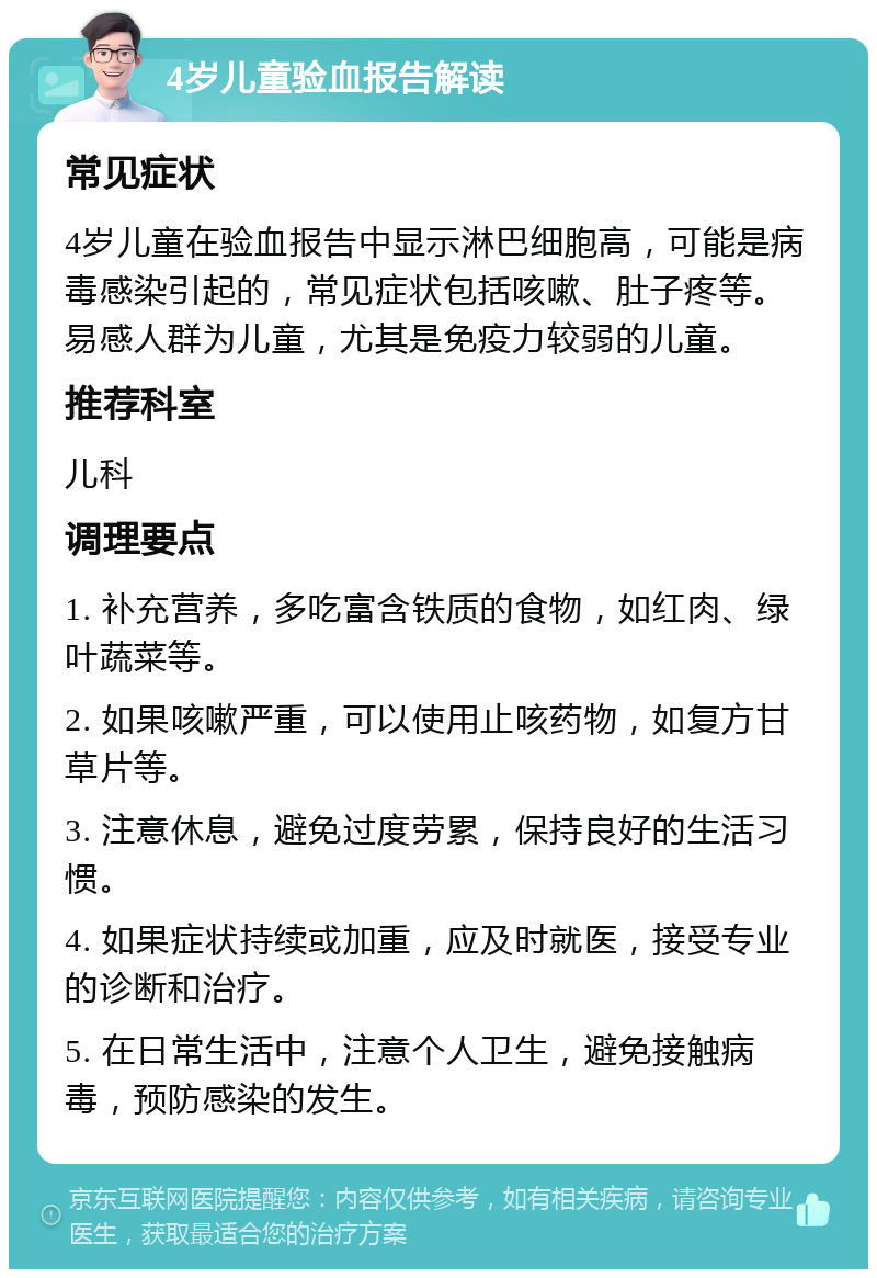 4岁儿童验血报告解读 常见症状 4岁儿童在验血报告中显示淋巴细胞高，可能是病毒感染引起的，常见症状包括咳嗽、肚子疼等。易感人群为儿童，尤其是免疫力较弱的儿童。 推荐科室 儿科 调理要点 1. 补充营养，多吃富含铁质的食物，如红肉、绿叶蔬菜等。 2. 如果咳嗽严重，可以使用止咳药物，如复方甘草片等。 3. 注意休息，避免过度劳累，保持良好的生活习惯。 4. 如果症状持续或加重，应及时就医，接受专业的诊断和治疗。 5. 在日常生活中，注意个人卫生，避免接触病毒，预防感染的发生。