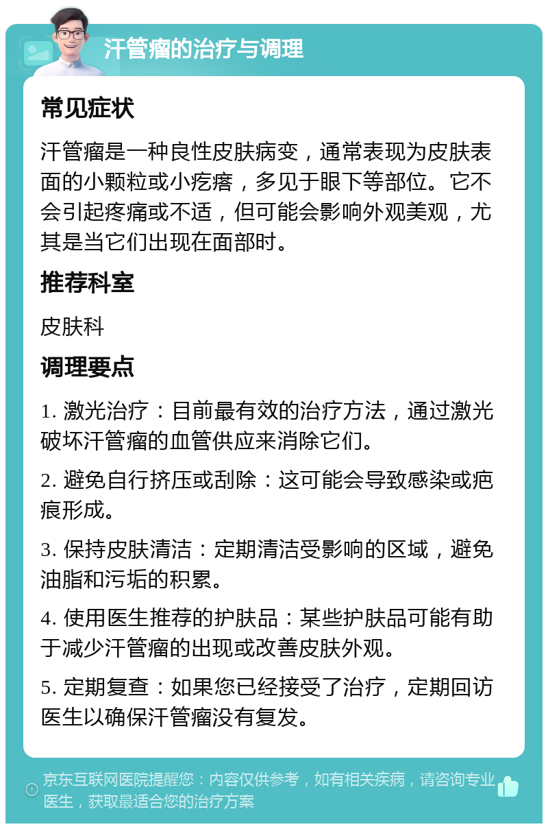 汗管瘤的治疗与调理 常见症状 汗管瘤是一种良性皮肤病变，通常表现为皮肤表面的小颗粒或小疙瘩，多见于眼下等部位。它不会引起疼痛或不适，但可能会影响外观美观，尤其是当它们出现在面部时。 推荐科室 皮肤科 调理要点 1. 激光治疗：目前最有效的治疗方法，通过激光破坏汗管瘤的血管供应来消除它们。 2. 避免自行挤压或刮除：这可能会导致感染或疤痕形成。 3. 保持皮肤清洁：定期清洁受影响的区域，避免油脂和污垢的积累。 4. 使用医生推荐的护肤品：某些护肤品可能有助于减少汗管瘤的出现或改善皮肤外观。 5. 定期复查：如果您已经接受了治疗，定期回访医生以确保汗管瘤没有复发。