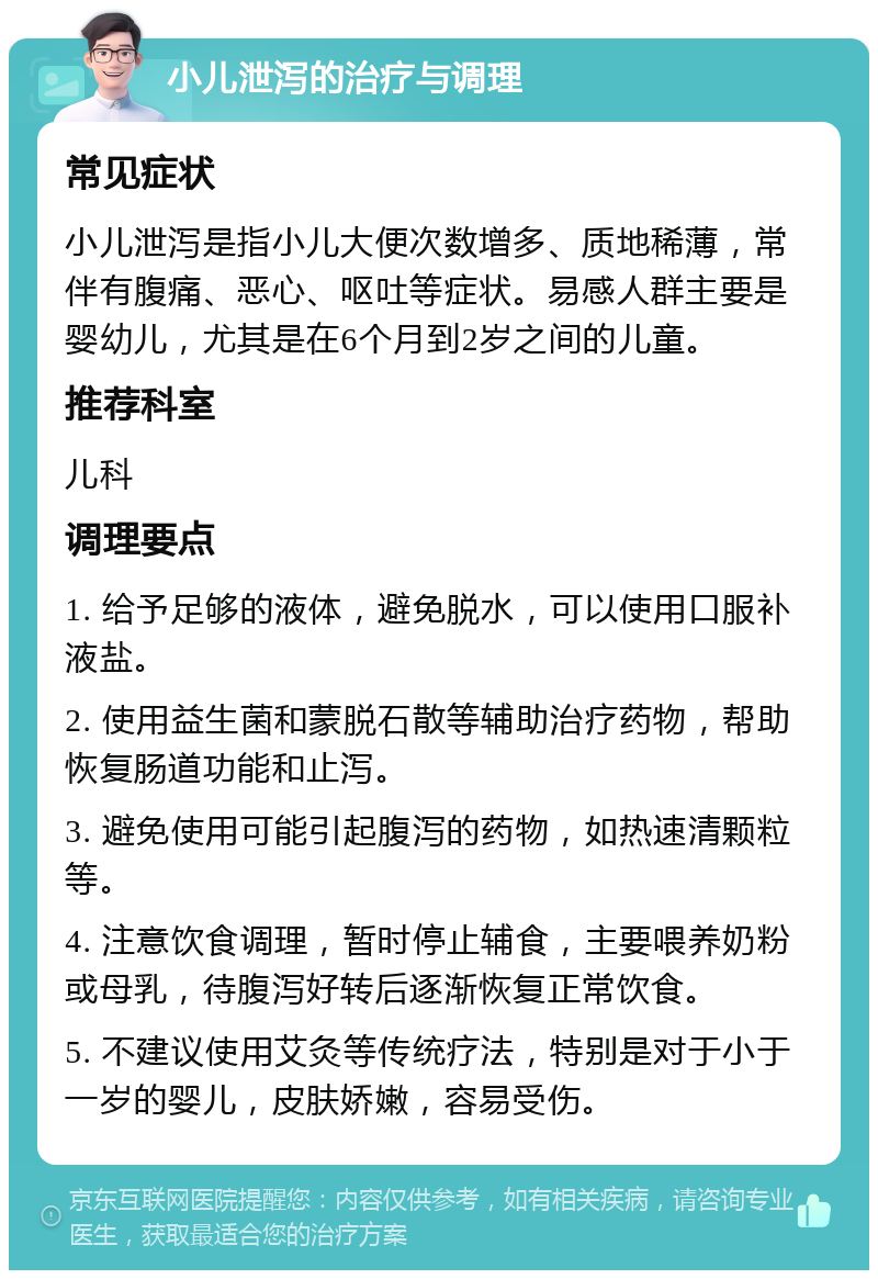 小儿泄泻的治疗与调理 常见症状 小儿泄泻是指小儿大便次数增多、质地稀薄，常伴有腹痛、恶心、呕吐等症状。易感人群主要是婴幼儿，尤其是在6个月到2岁之间的儿童。 推荐科室 儿科 调理要点 1. 给予足够的液体，避免脱水，可以使用口服补液盐。 2. 使用益生菌和蒙脱石散等辅助治疗药物，帮助恢复肠道功能和止泻。 3. 避免使用可能引起腹泻的药物，如热速清颗粒等。 4. 注意饮食调理，暂时停止辅食，主要喂养奶粉或母乳，待腹泻好转后逐渐恢复正常饮食。 5. 不建议使用艾灸等传统疗法，特别是对于小于一岁的婴儿，皮肤娇嫩，容易受伤。