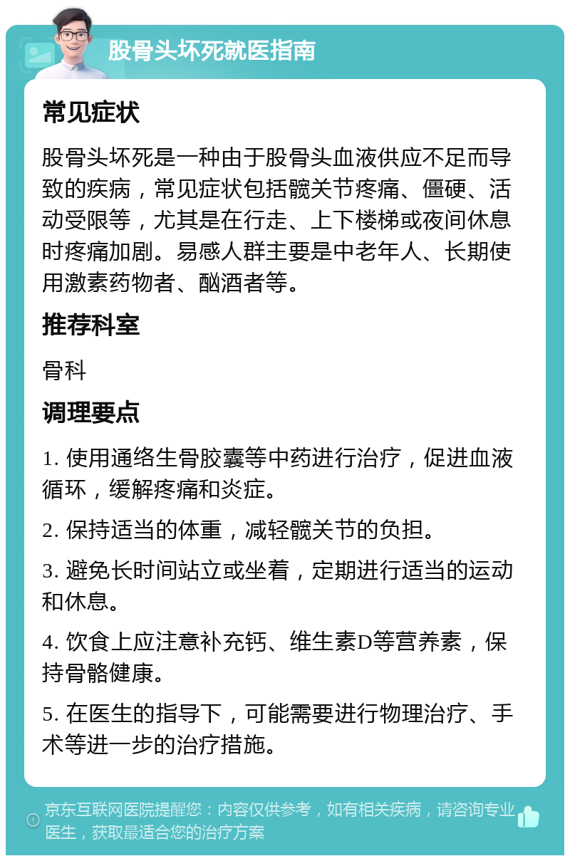 股骨头坏死就医指南 常见症状 股骨头坏死是一种由于股骨头血液供应不足而导致的疾病，常见症状包括髋关节疼痛、僵硬、活动受限等，尤其是在行走、上下楼梯或夜间休息时疼痛加剧。易感人群主要是中老年人、长期使用激素药物者、酗酒者等。 推荐科室 骨科 调理要点 1. 使用通络生骨胶囊等中药进行治疗，促进血液循环，缓解疼痛和炎症。 2. 保持适当的体重，减轻髋关节的负担。 3. 避免长时间站立或坐着，定期进行适当的运动和休息。 4. 饮食上应注意补充钙、维生素D等营养素，保持骨骼健康。 5. 在医生的指导下，可能需要进行物理治疗、手术等进一步的治疗措施。