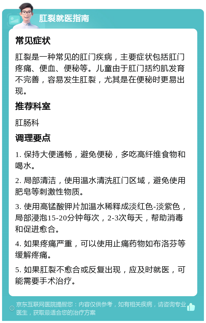 肛裂就医指南 常见症状 肛裂是一种常见的肛门疾病，主要症状包括肛门疼痛、便血、便秘等。儿童由于肛门括约肌发育不完善，容易发生肛裂，尤其是在便秘时更易出现。 推荐科室 肛肠科 调理要点 1. 保持大便通畅，避免便秘，多吃高纤维食物和喝水。 2. 局部清洁，使用温水清洗肛门区域，避免使用肥皂等刺激性物质。 3. 使用高锰酸钾片加温水稀释成淡红色-淡紫色，局部浸泡15-20分钟每次，2-3次每天，帮助消毒和促进愈合。 4. 如果疼痛严重，可以使用止痛药物如布洛芬等缓解疼痛。 5. 如果肛裂不愈合或反复出现，应及时就医，可能需要手术治疗。