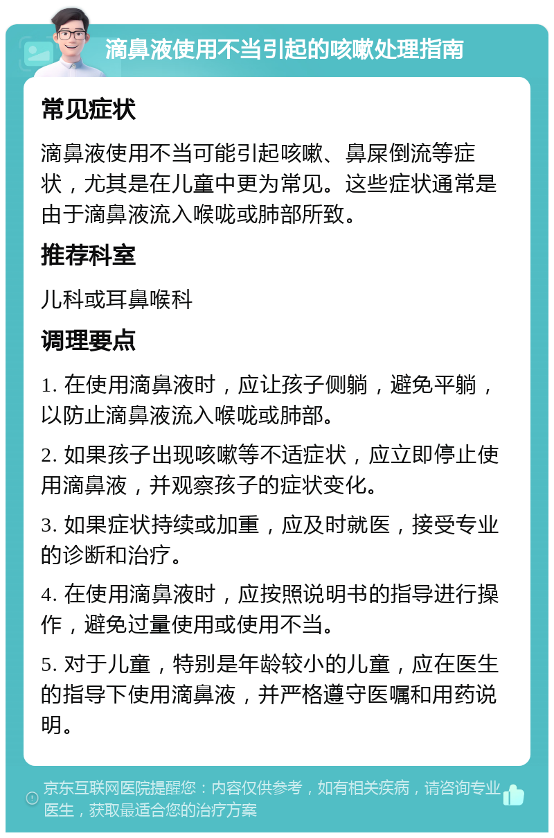 滴鼻液使用不当引起的咳嗽处理指南 常见症状 滴鼻液使用不当可能引起咳嗽、鼻屎倒流等症状，尤其是在儿童中更为常见。这些症状通常是由于滴鼻液流入喉咙或肺部所致。 推荐科室 儿科或耳鼻喉科 调理要点 1. 在使用滴鼻液时，应让孩子侧躺，避免平躺，以防止滴鼻液流入喉咙或肺部。 2. 如果孩子出现咳嗽等不适症状，应立即停止使用滴鼻液，并观察孩子的症状变化。 3. 如果症状持续或加重，应及时就医，接受专业的诊断和治疗。 4. 在使用滴鼻液时，应按照说明书的指导进行操作，避免过量使用或使用不当。 5. 对于儿童，特别是年龄较小的儿童，应在医生的指导下使用滴鼻液，并严格遵守医嘱和用药说明。