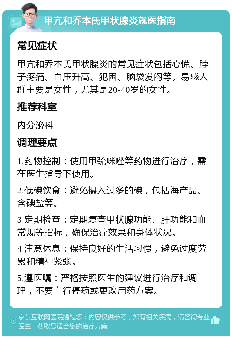 甲亢和乔本氏甲状腺炎就医指南 常见症状 甲亢和乔本氏甲状腺炎的常见症状包括心慌、脖子疼痛、血压升高、犯困、脑袋发闷等。易感人群主要是女性，尤其是20-40岁的女性。 推荐科室 内分泌科 调理要点 1.药物控制：使用甲巯咪唑等药物进行治疗，需在医生指导下使用。 2.低碘饮食：避免摄入过多的碘，包括海产品、含碘盐等。 3.定期检查：定期复查甲状腺功能、肝功能和血常规等指标，确保治疗效果和身体状况。 4.注意休息：保持良好的生活习惯，避免过度劳累和精神紧张。 5.遵医嘱：严格按照医生的建议进行治疗和调理，不要自行停药或更改用药方案。