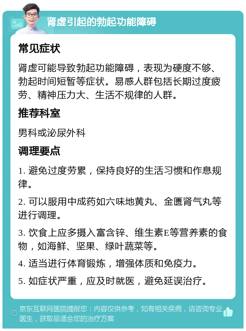 肾虚引起的勃起功能障碍 常见症状 肾虚可能导致勃起功能障碍，表现为硬度不够、勃起时间短暂等症状。易感人群包括长期过度疲劳、精神压力大、生活不规律的人群。 推荐科室 男科或泌尿外科 调理要点 1. 避免过度劳累，保持良好的生活习惯和作息规律。 2. 可以服用中成药如六味地黄丸、金匮肾气丸等进行调理。 3. 饮食上应多摄入富含锌、维生素E等营养素的食物，如海鲜、坚果、绿叶蔬菜等。 4. 适当进行体育锻炼，增强体质和免疫力。 5. 如症状严重，应及时就医，避免延误治疗。