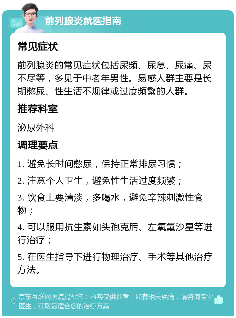 前列腺炎就医指南 常见症状 前列腺炎的常见症状包括尿频、尿急、尿痛、尿不尽等，多见于中老年男性。易感人群主要是长期憋尿、性生活不规律或过度频繁的人群。 推荐科室 泌尿外科 调理要点 1. 避免长时间憋尿，保持正常排尿习惯； 2. 注意个人卫生，避免性生活过度频繁； 3. 饮食上要清淡，多喝水，避免辛辣刺激性食物； 4. 可以服用抗生素如头孢克肟、左氧氟沙星等进行治疗； 5. 在医生指导下进行物理治疗、手术等其他治疗方法。