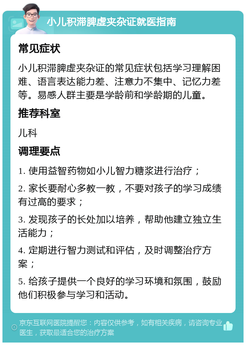 小儿积滞脾虚夹杂证就医指南 常见症状 小儿积滞脾虚夹杂证的常见症状包括学习理解困难、语言表达能力差、注意力不集中、记忆力差等。易感人群主要是学龄前和学龄期的儿童。 推荐科室 儿科 调理要点 1. 使用益智药物如小儿智力糖浆进行治疗； 2. 家长要耐心多教一教，不要对孩子的学习成绩有过高的要求； 3. 发现孩子的长处加以培养，帮助他建立独立生活能力； 4. 定期进行智力测试和评估，及时调整治疗方案； 5. 给孩子提供一个良好的学习环境和氛围，鼓励他们积极参与学习和活动。