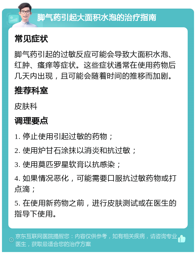 脚气药引起大面积水泡的治疗指南 常见症状 脚气药引起的过敏反应可能会导致大面积水泡、红肿、瘙痒等症状。这些症状通常在使用药物后几天内出现，且可能会随着时间的推移而加剧。 推荐科室 皮肤科 调理要点 1. 停止使用引起过敏的药物； 2. 使用炉甘石涂抹以消炎和抗过敏； 3. 使用莫匹罗星软膏以抗感染； 4. 如果情况恶化，可能需要口服抗过敏药物或打点滴； 5. 在使用新药物之前，进行皮肤测试或在医生的指导下使用。