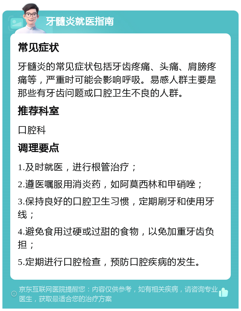 牙髓炎就医指南 常见症状 牙髓炎的常见症状包括牙齿疼痛、头痛、肩膀疼痛等，严重时可能会影响呼吸。易感人群主要是那些有牙齿问题或口腔卫生不良的人群。 推荐科室 口腔科 调理要点 1.及时就医，进行根管治疗； 2.遵医嘱服用消炎药，如阿莫西林和甲硝唑； 3.保持良好的口腔卫生习惯，定期刷牙和使用牙线； 4.避免食用过硬或过甜的食物，以免加重牙齿负担； 5.定期进行口腔检查，预防口腔疾病的发生。