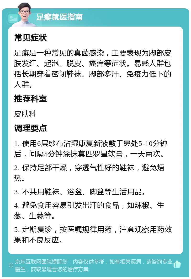 足癣就医指南 常见症状 足癣是一种常见的真菌感染，主要表现为脚部皮肤发红、起泡、脱皮、瘙痒等症状。易感人群包括长期穿着密闭鞋袜、脚部多汗、免疫力低下的人群。 推荐科室 皮肤科 调理要点 1. 使用6层纱布沾湿康复新液敷于患处5-10分钟后，间隔5分钟涂抹莫匹罗星软膏，一天两次。 2. 保持足部干燥，穿透气性好的鞋袜，避免焐热。 3. 不共用鞋袜、浴盆、脚盆等生活用品。 4. 避免食用容易引发出汗的食品，如辣椒、生葱、生蒜等。 5. 定期复诊，按医嘱规律用药，注意观察用药效果和不良反应。