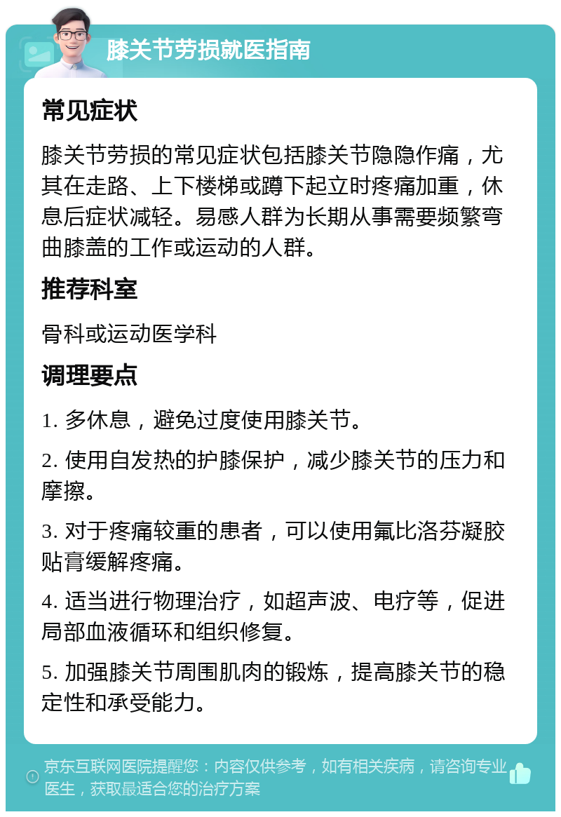 膝关节劳损就医指南 常见症状 膝关节劳损的常见症状包括膝关节隐隐作痛，尤其在走路、上下楼梯或蹲下起立时疼痛加重，休息后症状减轻。易感人群为长期从事需要频繁弯曲膝盖的工作或运动的人群。 推荐科室 骨科或运动医学科 调理要点 1. 多休息，避免过度使用膝关节。 2. 使用自发热的护膝保护，减少膝关节的压力和摩擦。 3. 对于疼痛较重的患者，可以使用氟比洛芬凝胶贴膏缓解疼痛。 4. 适当进行物理治疗，如超声波、电疗等，促进局部血液循环和组织修复。 5. 加强膝关节周围肌肉的锻炼，提高膝关节的稳定性和承受能力。