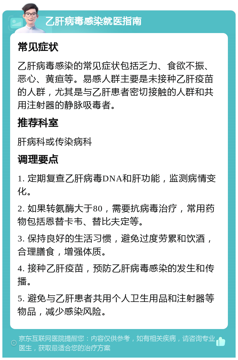 乙肝病毒感染就医指南 常见症状 乙肝病毒感染的常见症状包括乏力、食欲不振、恶心、黄疸等。易感人群主要是未接种乙肝疫苗的人群，尤其是与乙肝患者密切接触的人群和共用注射器的静脉吸毒者。 推荐科室 肝病科或传染病科 调理要点 1. 定期复查乙肝病毒DNA和肝功能，监测病情变化。 2. 如果转氨酶大于80，需要抗病毒治疗，常用药物包括恩替卡韦、替比夫定等。 3. 保持良好的生活习惯，避免过度劳累和饮酒，合理膳食，增强体质。 4. 接种乙肝疫苗，预防乙肝病毒感染的发生和传播。 5. 避免与乙肝患者共用个人卫生用品和注射器等物品，减少感染风险。